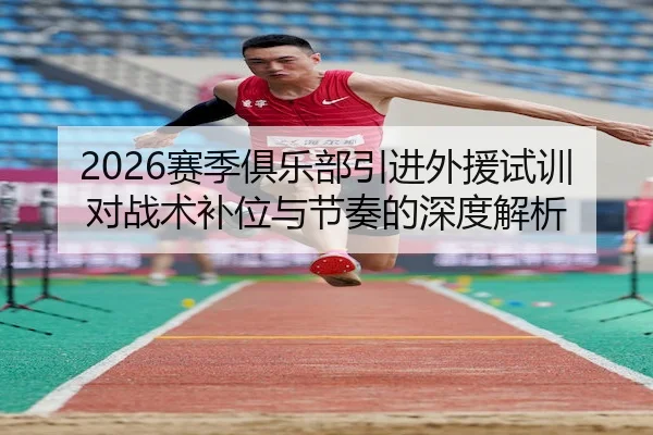 2026赛季俱乐部引进外援试训对战术补位与节奏的深度解析